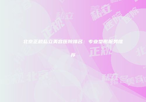 北京正规私立美容医院排名：专业塑形服务推荐