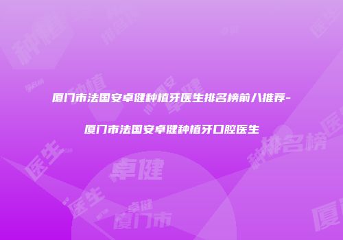 厦门市法国安卓健种植牙医生排名榜前八推荐-厦门市法国安卓健种植牙口腔医生