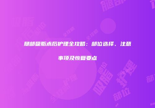 腿部吸脂术后护理全攻略：部位选择、注意事项及恢复要点