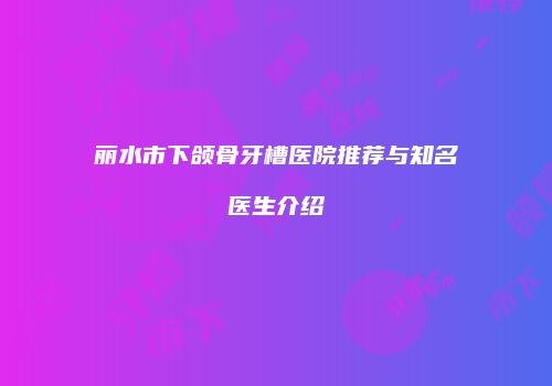 丽水市下颌骨牙槽医院推荐与知名医生介绍