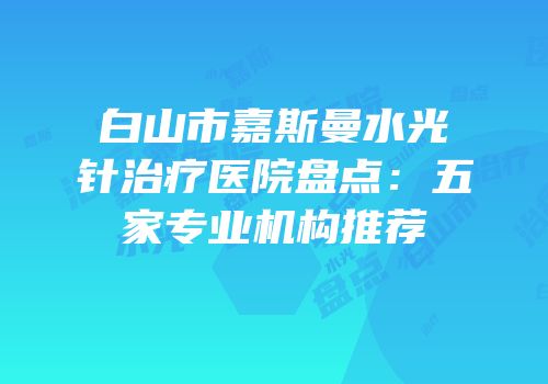 白山市嘉斯曼水光针治疗医院盘点：五家专业机构推荐