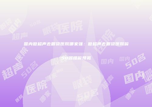 国内做超声去眼袋医院哪家强：做超声去眼袋医院前50名提前预览