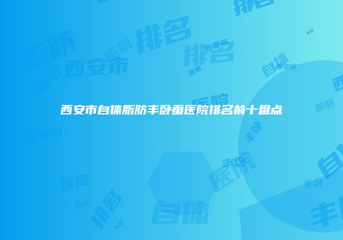 西安市自体脂肪丰卧蚕医院排名前十盘点