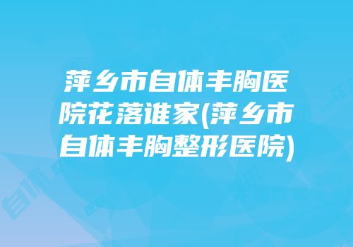 萍乡市自体丰胸医院花落谁家(萍乡市自体丰胸整形医院)