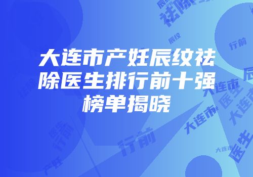 大连市产妊辰纹祛除医生排行前十强榜单揭晓