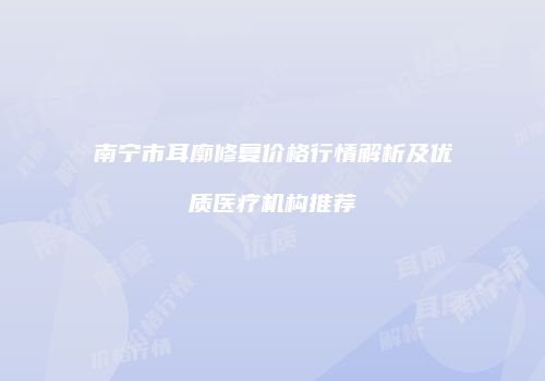 南宁市耳廓修复价格行情解析及优质医疗机构推荐