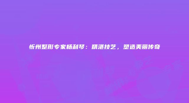 忻州整形专家杨利琴：精湛技艺，塑造美丽传奇