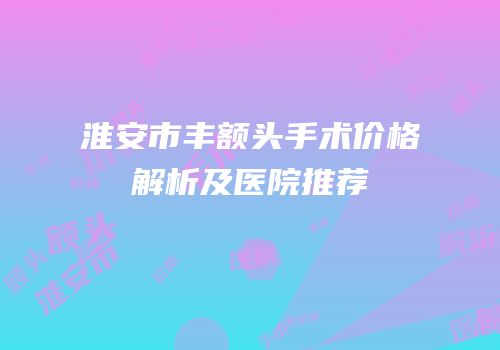 淮安市丰额头手术价格解析及医院推荐