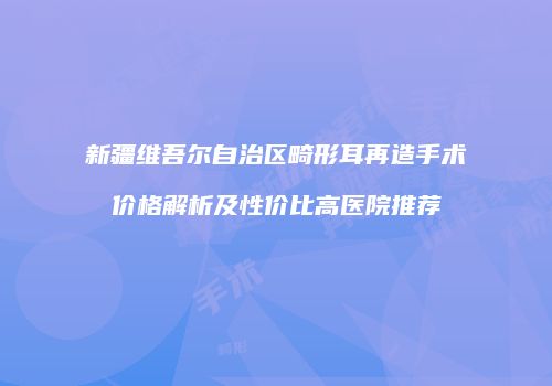 新疆维吾尔自治区畸形耳再造手术价格解析及性价比高医院推荐