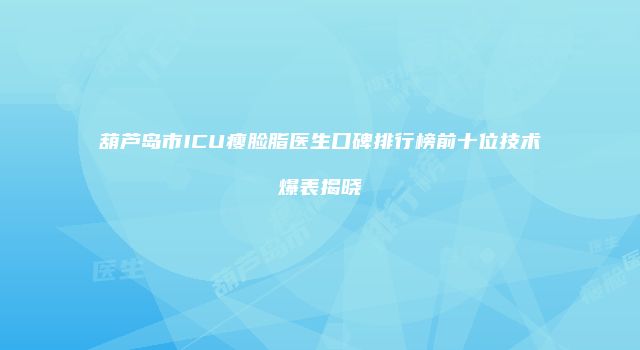 葫芦岛市ICU瘦脸脂医生口碑排行榜前十位技术爆表揭晓