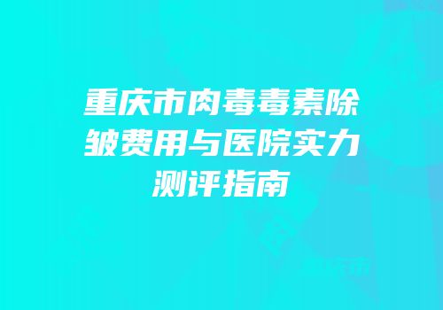 重庆市肉毒毒素除皱费用与医院实力测评指南