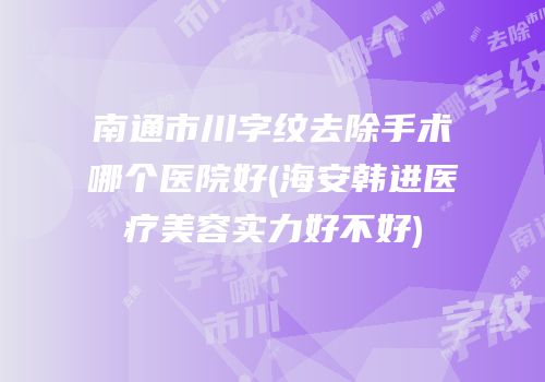 南通市川字纹去除手术哪个医院好(海安韩进医疗美容实力好不好)