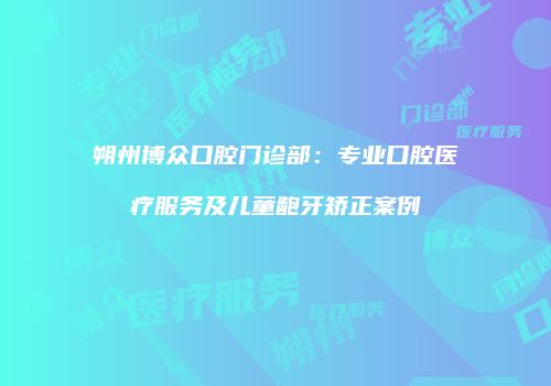 朔州博众口腔门诊部：专业口腔医疗服务及儿童龅牙矫正案例