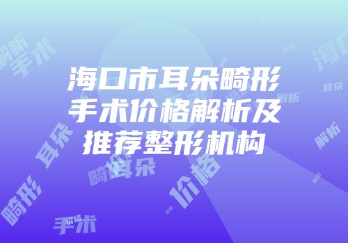 海口市耳朵畸形手术价格解析及推荐整形机构