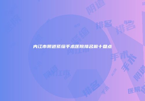 内江市阴道紧缩手术医院排名前十盘点