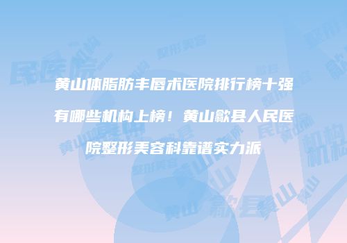 黄山体脂肪丰唇术医院排行榜十强有哪些机构上榜！黄山歙县人民医院整形美容科靠谱实力派