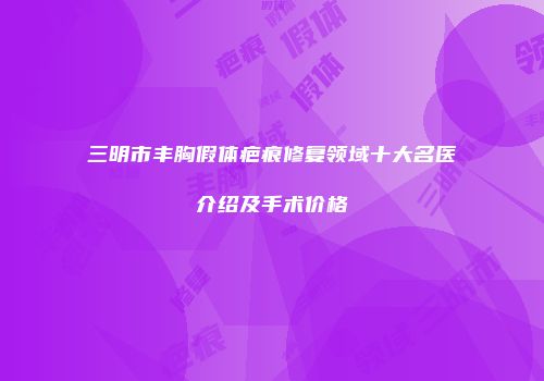 三明市丰胸假体疤痕修复领域十大名医介绍及手术价格
