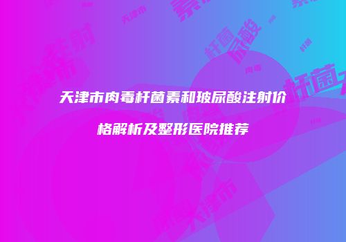 天津市肉毒杆菌素和玻尿酸注射价格解析及整形医院推荐