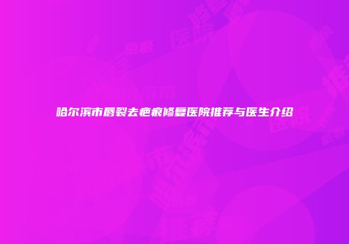 哈尔滨市唇裂去疤痕修复医院推荐与医生介绍