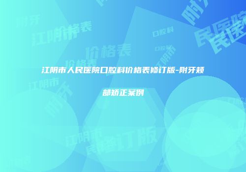 江阴市人民医院口腔科价格表修订版-附牙颊部矫正案例
