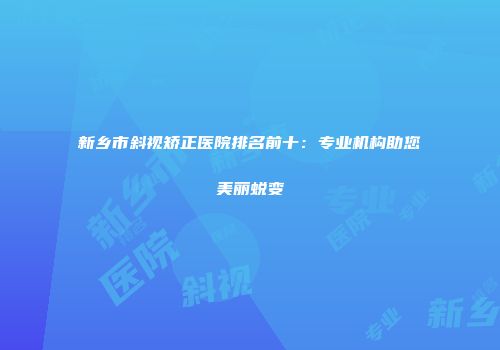 新乡市斜视矫正医院排名前十：专业机构助您美丽蜕变