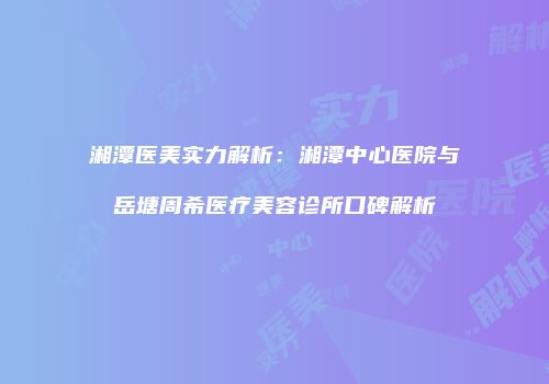 湘潭医美实力解析：湘潭中心医院与岳塘周希医疗美容诊所口碑解析