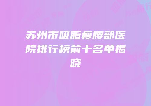 苏州市吸脂瘦腰部医院排行榜前十名单揭晓