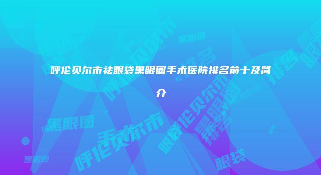 呼伦贝尔市祛眼袋黑眼圈手术医院排名前十及简介