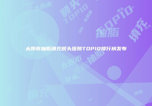 太原市抽脂填充额头医院TOP10排行榜发布