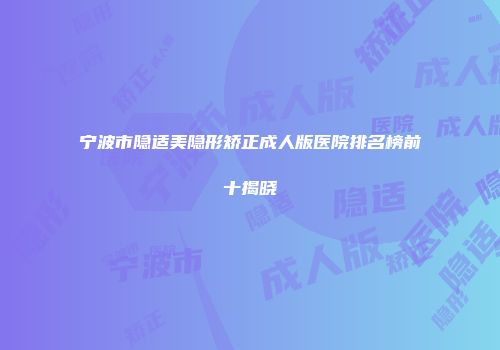 宁波市隐适美隐形矫正成人版医院排名榜前十揭晓
