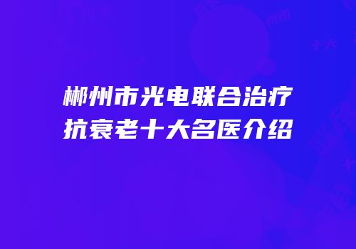 郴州市光电联合治疗抗衰老十大名医介绍