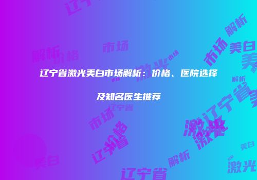 辽宁省激光美白市场解析：价格、医院选择及知名医生推荐