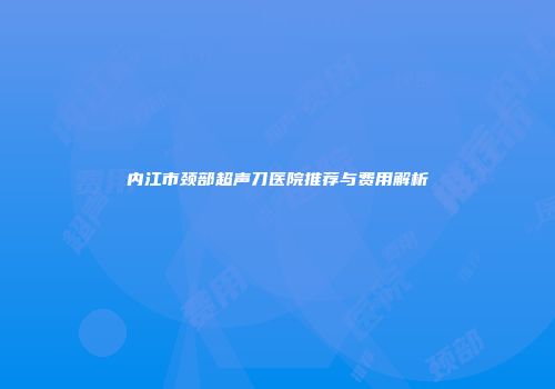 内江市颈部超声刀医院推荐与费用解析