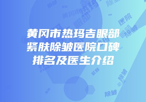 黄冈市热玛吉眼部紧肤除皱医院口碑排名及医生介绍