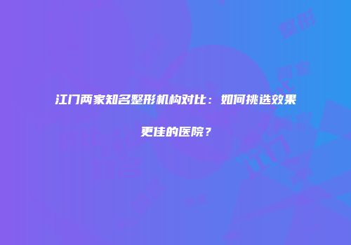 江门两家知名整形机构对比：如何挑选效果更佳的医院？