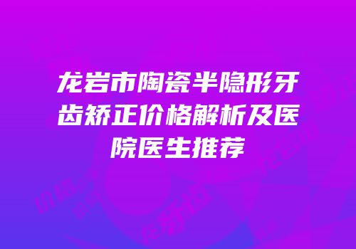 龙岩市陶瓷半隐形牙齿矫正价格解析及医院医生推荐