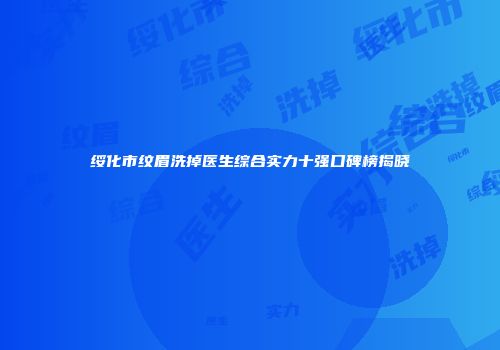 绥化市纹眉洗掉医生综合实力十强口碑榜揭晓