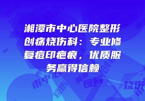 湘潭市中心医院整形创疡烧伤科：专业修复痘印疤痕，优质服务赢得信赖