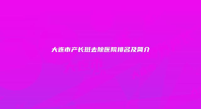 大连市产长斑去除医院排名及简介