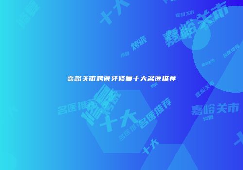 嘉峪关市烤瓷牙修复十大名医推荐