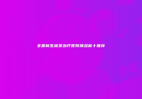全国新生植发治疗医院排名前十推荐