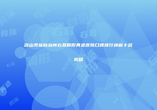 凉山彝族自治州右耳畸形再造医院口碑排行榜前十名揭晓