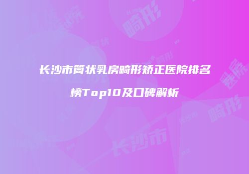 长沙市筒状乳房畸形矫正医院排名榜Top10及口碑解析