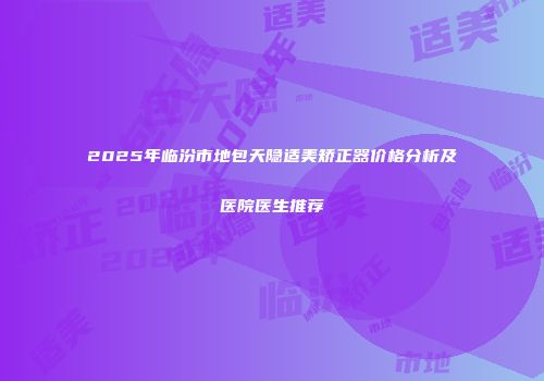 2025年临汾市地包天隐适美矫正器价格分析及医院医生推荐