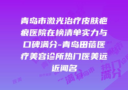 青岛市激光治疗皮肤疤痕医院在榜清单实力与口碑满分-青岛田蓓医疗美容诊所热门医美远近闻名