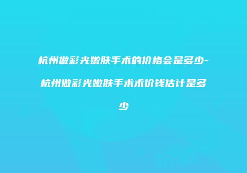 杭州做彩光嫩肤手术的价格会是多少-杭州做彩光嫩肤手术术价钱估计是多少