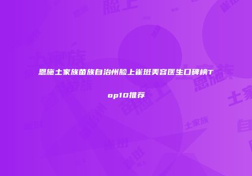 恩施土家族苗族自治州脸上雀斑美容医生口碑榜Top10推荐