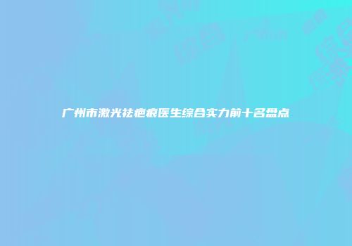 广州市激光祛疤痕医生综合实力前十名盘点