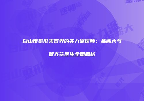 白山市整形美容界的实力派医师：金熙大与管齐花医生全面解析