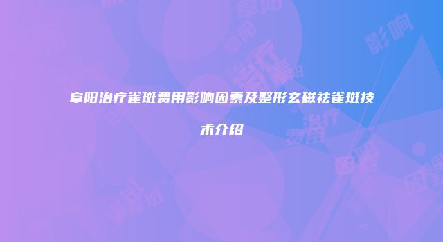 阜阳治疗雀斑费用影响因素及整形玄磁祛雀斑技术介绍